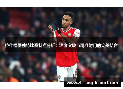 拉什福德独特比赛特点分析：速度突破与精准射门的完美结合