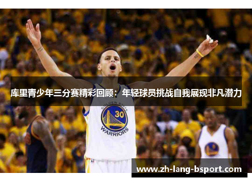 库里青少年三分赛精彩回顾：年轻球员挑战自我展现非凡潜力