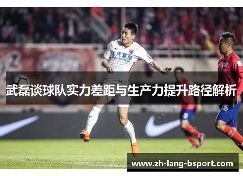 武磊谈球队实力差距与生产力提升路径解析