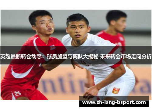 英超最新转会动态：球员加盟与离队大揭秘 未来转会市场走向分析