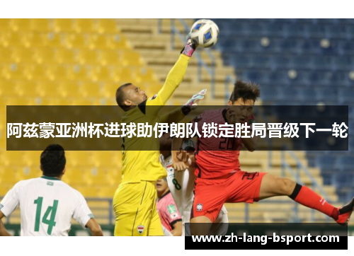 阿兹蒙亚洲杯进球助伊朗队锁定胜局晋级下一轮