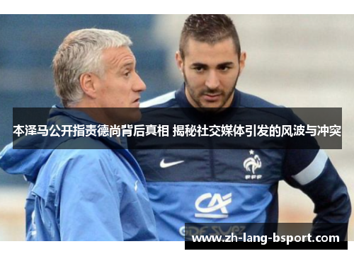 本泽马公开指责德尚背后真相 揭秘社交媒体引发的风波与冲突