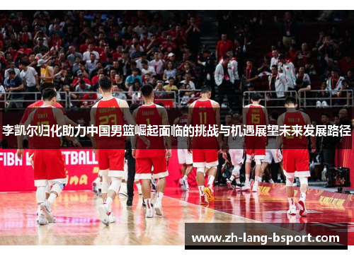 李凯尔归化助力中国男篮崛起面临的挑战与机遇展望未来发展路径