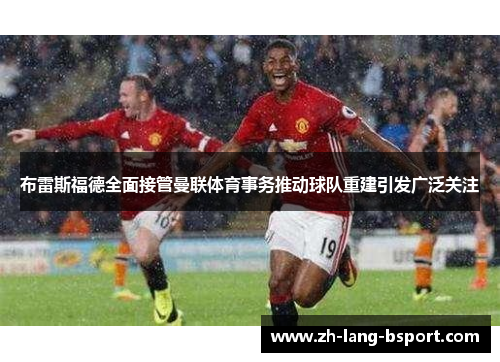 布雷斯福德全面接管曼联体育事务推动球队重建引发广泛关注