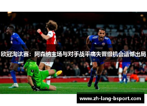 欧冠淘汰赛:阿森纳主场与对手战平痛失晋级机会遗憾出局 欧冠淘汰赛:阿森纳主场与对手战平痛失晋级机会遗憾出局