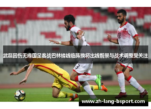 武磊因伤无缘国足客战巴林锋线临阵换将出线前景与战术调整受关注 武磊因伤无缘国足客战巴林锋线临阵换将出线前景与战术调整受关注