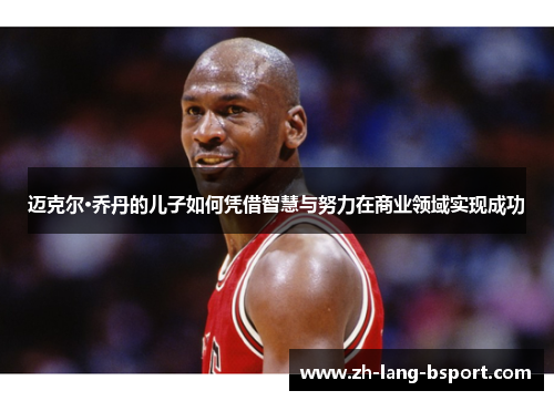 迈克尔·乔丹的儿子如何凭借智慧与努力在商业领域实现成功 迈克尔·乔丹的儿子如何凭借智慧与努力在商业领域实现成功
