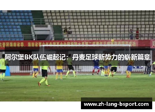 阿尔堡BK队伍崛起记:丹麦足球新势力的崭新篇章 阿尔堡BK队伍崛起记:丹麦足球新势力的崭新篇章
