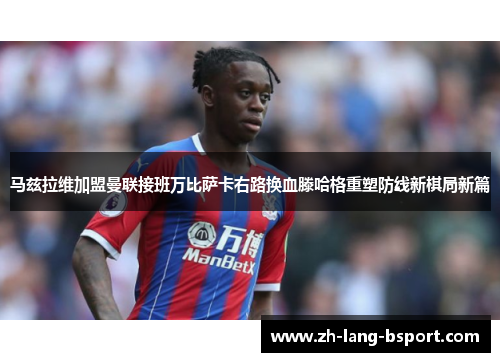 马兹拉维加盟曼联接班万比萨卡右路换血滕哈格重塑防线新棋局新篇 马兹拉维加盟曼联接班万比萨卡右路换血滕哈格重塑防线新棋局新篇